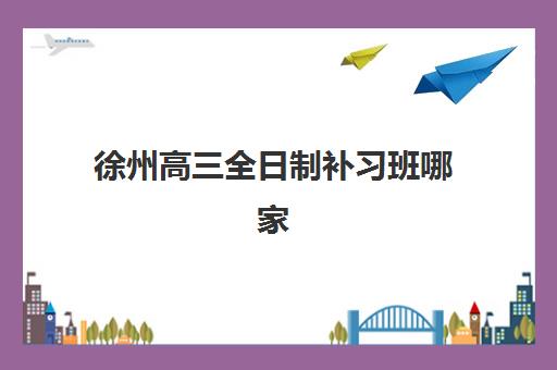徐州高三全日制补习班哪家好？2025年十大培训机构实力排名与择校指南