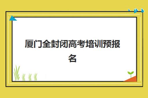 厦门全封闭高考培训预报名如何操作？2025年热门专业方向与报考全攻略