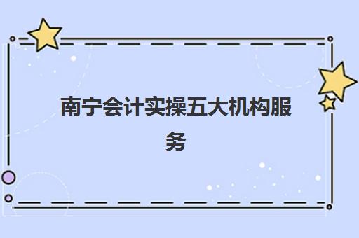 南宁会计实操五大机构服务能力如何分析？2025年最新排名与选择全攻略