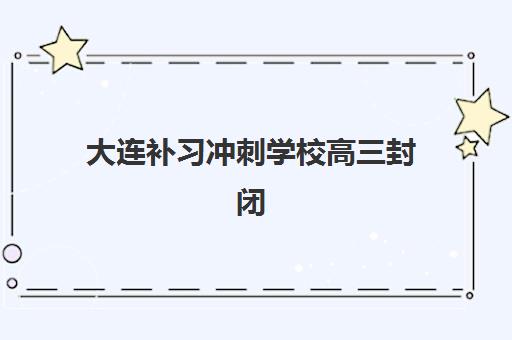 大连补习冲刺学校高三封闭学校有哪些学校？2025年最新名单与择校全指南