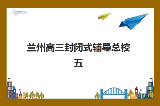 兰州高三封闭式辅导总校五大机构竞争力报告如何解读？2025年最新排名与科学择校全指南